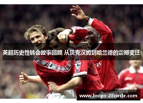 英超历史性转会故事回顾 从贝克汉姆到哈兰德的震撼变迁