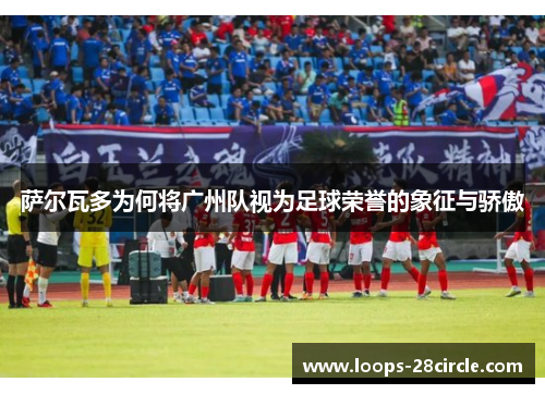 萨尔瓦多为何将广州队视为足球荣誉的象征与骄傲