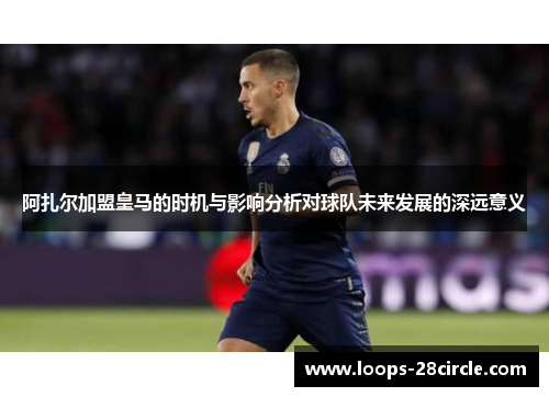 阿扎尔加盟皇马的时机与影响分析对球队未来发展的深远意义