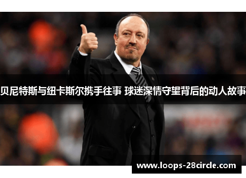 贝尼特斯与纽卡斯尔携手往事 球迷深情守望背后的动人故事