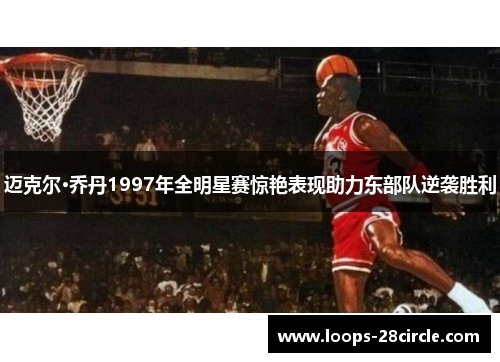 迈克尔·乔丹1997年全明星赛惊艳表现助力东部队逆袭胜利