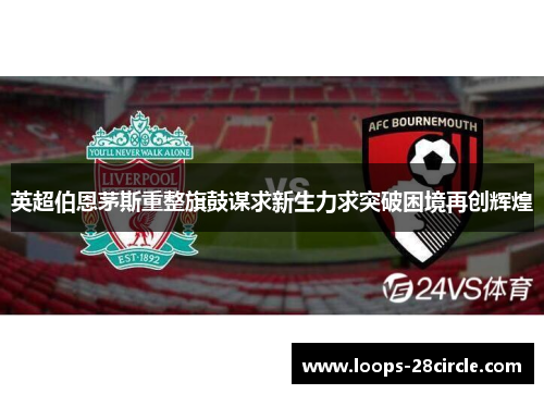 英超伯恩茅斯重整旗鼓谋求新生力求突破困境再创辉煌