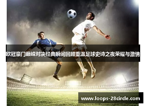 欧冠豪门巅峰对决经典瞬间回顾重温足球史诗之夜荣耀与激情 欧冠豪门巅峰对决经典瞬间回顾重温足球史诗之夜荣耀与激情