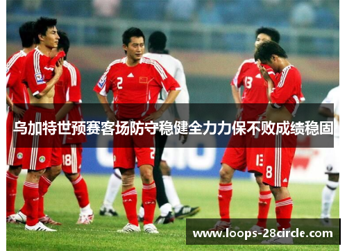 乌加特世预赛客场防守稳健全力力保不败成绩稳固