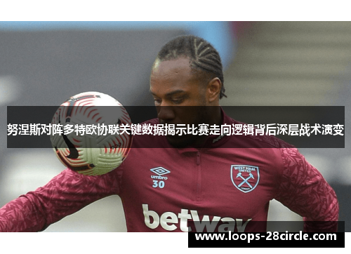 努涅斯对阵多特欧协联关键数据揭示比赛走向逻辑背后深层战术演变 努涅斯对阵多特欧协联关键数据揭示比赛走向逻辑背后深层战术演变