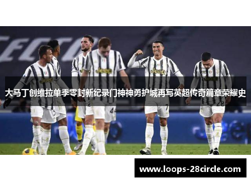 大马丁创维拉单季零封新纪录门神神勇护城再写英超传奇篇章荣耀史