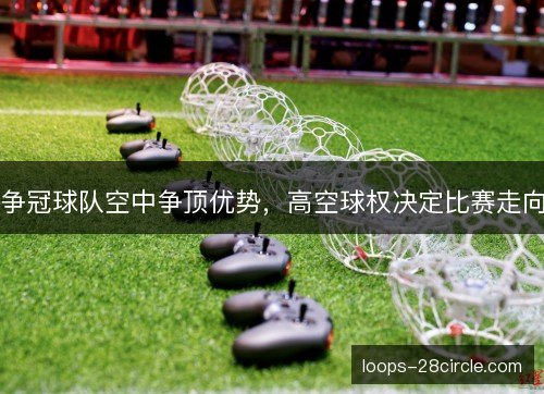 争冠球队空中争顶优势,高空球权决定比赛走向 争冠球队空中争顶优势,高空球权决定比赛走向